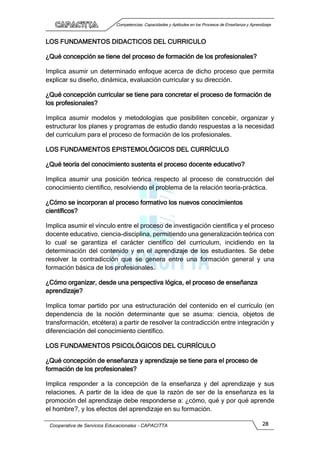 Competencias, Capacidades y Aptitudes en los Procesos de Enseñanza y Aprendizaje
Cooperativa de Servicios Educacionales - CAPACITTA 28
LOS FUNDAMENTOS DIDACTICOS DEL CURRICULO
¿Qué concepción se tiene del proceso de formación de los profesionales?
Implica asumir un determinado enfoque acerca de dicho proceso que permita
explicar su diseño, dinámica, evaluación curricular y su dirección.
¿Qué concepción curricular se tiene para concretar el proceso de formación de
los profesionales?
Implica asumir modelos y metodologías que posibiliten concebir, organizar y
estructurar los planes y programas de estudio dando respuestas a la necesidad
del curriculum para el proceso de formación de los profesionales.
LOS FUNDAMENTOS EPISTEMOLÓGICOS DEL CURRÍCULO
¿Qué teoría del conocimiento sustenta el proceso docente educativo?
Implica asumir una posición teórica respecto al proceso de construcción del
conocimiento científico, resolviendo el problema de la relación teoría-práctica.
¿Cómo se incorporan al proceso formativo los nuevos conocimientos
científicos?
Implica asumir el vínculo entre el proceso de investigación científica y el proceso
docente educativo, ciencia-disciplina, permitiendo una generalización teórica con
lo cual se garantiza el carácter científico del curriculum, incidiendo en la
determinación del contenido y en el aprendizaje de los estudiantes. Se debe
resolver la contradicción que se genera entre una formación general y una
formación básica de los profesionales.
¿Cómo organizar, desde una perspectiva lógica, el proceso de enseñanza
aprendizaje?
Implica tomar partido por una estructuración del contenido en el currículo (en
dependencia de la noción determinante que se asuma: ciencia, objetos de
transformación, etcétera) a partir de resolver la contradicción entre integración y
diferenciación del conocimiento científico.
LOS FUNDAMENTOS PSICOLÓGICOS DEL CURRÍCULO
¿Qué concepción de enseñanza y aprendizaje se tiene para el proceso de
formación de los profesionales?
Implica responder a la concepción de la enseñanza y del aprendizaje y sus
relaciones. A partir de la idea de que la razón de ser de la enseñanza es la
promoción del aprendizaje debe responderse a: ¿cómo, qué y por qué aprende
el hombre?, y los efectos del aprendizaje en su formación.
 