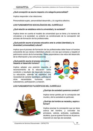 Competencias, Capacidades y Aptitudes en los Procesos de Enseñanza y Aprendizaje
Cooperativa de Servicios Educacionales - CAPACITTA 29
¿Qué concepción se asume respecto a la categoría personalidad?
Implica responder a las relaciones:
Personalidad-sujeto, personalidad-desarrollo, y lo cognitivo-afectivo.
LOS FUNDAMENTOS SOCIOLÓGICOS DEL CURRÍCULO
¿Qué relación se establece entre la universidad y la sociedad?
Implica tener en cuenta el modelo de universidad que se tiene y la manera de
vincularse a la sociedad. Lo anterior es condicionado de la concepción del
proceso de formación de los profesionales.
¿Qué posición asume el proceso educativo ante la unidad (identidad) y la
diversidad (universalidad) cultural?
implica que el proceso de formación de los profesionales debe hacer al hombre
consciente de sus raíces e identidad cultural, a la vez que conozca y respete el
patrimonio común de la humanidad. Debe responderse a los retos del desarrollo
de la información y las comunicaciones.
¿Qué posición asume el proceso educativo
respecto al desarrollo humano?
Implica adoptar una posición respecto al
reconocimiento de la educación como
condición y resultado del desarrollo humano.
La educación, además de satisfacer una
necesidad de carácter axiológico, participa en
otras necesidades humanas como:
subsistencia, participación y creación.
LOS FUNDAMENTOS FILOSÓFICOS DEL CURRÍCULO
¿Qué tipo de sociedad queremos construir?
Implica tomar partido por la concepción del
mundo y de la sociedad en particular.
¿Qué tipo de hombre se necesita y aspira a
formar?
Implica precisar la concepción que se tiene
acerca del hombre, y concretar los
principios, valores, actitudes, cualidades,
etcétera, que se quieren formar en él para su
inserción en ese tipo de sociedad.
 