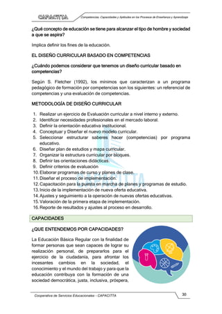 Competencias, Capacidades y Aptitudes en los Procesos de Enseñanza y Aprendizaje
Cooperativa de Servicios Educacionales - CAPACITTA 30
¿Qué concepto de educación se tiene para alcanzar el tipo de hombre y sociedad
a que se aspira?
Implica definir los fines de la educación.
EL DISEÑO CURRICULAR BASADO EN COMPETENCIAS
¿Cuándo podemos considerar que tenemos un diseño curricular basado en
competencias?
Según S. Fletcher (1992), los mínimos que caracterizan a un programa
pedagógico de formación por competencias son los siguientes: un referencial de
competencias y una evaluación de competencias.
METODOLOGÍA DE DISEÑO CURRICULAR
1. Realizar un ejercicio de Evaluación curricular a nivel interno y externo.
2. Identificar necesidades profesionales en el mercado laboral.
3. Definir la orientación educativa institucional.
4. Conceptuar y Diseñar el nuevo modelo curricular.
5. Seleccionar estructurar saberes hacer (competencias) por programa
educativo.
6. Diseñar plan de estudios y mapa curricular.
7. Organizar la estructura curricular por bloques.
8. Definir las orientaciones didácticas.
9. Definir criterios de evaluación
10.Elaborar programas de curso y planes de clase.
11.Diseñar el proceso de implementación.
12.Capacitación para la puesta en marcha de planes y programas de estudio.
13.Inicio de la implementación de nueva oferta educativa.
14.Ajustes y seguimiento a la operación de nuevas ofertas educativas.
15.Valoración de la primera etapa de implementación.
16.Reporte de resultados y ajustes al proceso en desarrollo.
CAPACIDADES
¿QUE ENTENDEMOS POR CAPACIDADES?
La Educación Básica Regular con la finalidad de
formar personas que sean capaces de lograr su
realización personal, de prepararlos para el
ejercicio de la ciudadanía, para afrontar los
incesantes cambios en la sociedad, el
conocimiento y el mundo del trabajo y para que la
educación contribuya con la formación de una
sociedad democrática, justa, inclusiva, próspera,
 