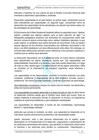Competencias, Capacidades y Aptitudes en los Procesos de Enseñanza y Aprendizaje
Cooperativa de Servicios Educacionales - CAPACITTA 31
tolerante y forjadora de una cultura de paz el Diseño Curricular Nacional está
orientado a desarrollar capacidades y actitudes.
Desarrollar capacidades en el aula implica, en primer lugar, comprender qué se
está entendiendo por capacidades, en segundo lugar, comprender cómo se
desarrollan las capacidades de los estudiantes y la relación que tienen estas con
las estrategias de aprendizaje.
El Diccionario de la Real Academia Española define la capacidad como "Aptitud,
talento, cualidad que dispone alguien para el buen ejercicio de algo." La
bibliografía pedagógica presenta una diversidad de concepciones sobre este
término, incluso lo asocia a otros tales como: aptitud, habilidad y destreza, lo que
suele originar un problema que podría llamarse de recurrencia. Esto se explica
porque algunos de los términos mencionados son definidos recurriendo a los
otros, y es difícil establecer una clara diferenciación entre ellos. Sin embargo, en
el fondo tales definiciones siempre hacen referencia a los procesos cognitivos o
motores que se utilizan para aprender.
La Educación Secundaria con la finalidad de tener un marco teórico orientador
para operatividad los logros educativos, asume que "las capacidades son
potencialidades inherentes a la persona y que ésta puede desarrollar a lo largo
de toda su vida, dando lugar a la determinación de los logros educativos. Ellas
se cimentan en la interrelación de procesos cognitivos, socio afectivos y
motores."
Las capacidades al ser desarrolladas, permiten al hombre enfrentar con éxito
contextos, problemas y desempeños de la vida cotidiana: privada, social o
profesional. Así mismo permiten aprender y controlar el proceso de aprendizaje.
Son inherentes a la persona, porque con éstas nace el hombre, los desarrolla y
utiliza de manera permanente.
Las capacidades se pueden desarrollar a lo largo de toda su vida, es decir tienen
un desarrollo continuo desde que el hombre nace hasta que muere. Esto se
realiza mediante la educación formal, la educación no formal y la experiencia
cotidiana al solucionar problemas y para satisfacer necesidades.
Las capacidades se desarrollan a través de dos modalidades "aprendizaje
directo" y "aprendizaje mediado".
estímulos que provee el contexto, es decir, una capacidad se desarrolla en la
vida diaria cuando solucionamos problemas y las necesidades reales.
(padre, educador, tutor u otra persona relacionada con el sujeto), quien
desempeña un rol fundamental en la selección, organización y presentación de
los estímulos provenientes del exterior, que permitan la interacción activa entre
el individuo y los estímulos para facilitar su comprensión, interpretación y
 