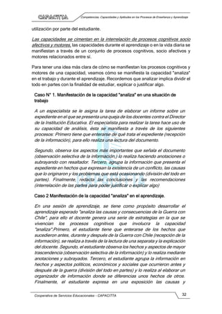 Competencias, Capacidades y Aptitudes en los Procesos de Enseñanza y Aprendizaje
Cooperativa de Servicios Educacionales - CAPACITTA 32
utilización por parte del estudiante.
Las capacidades se cimentan en la interrelación de procesos cognitivos socio
afectivos y motores, las capacidades durante el aprendizaje o en la vida diaria se
manifiestan a través de un conjunto de procesos cognitivos, socio afectivos y
motores relacionados entre sí.
Para tener una idea más clara de cómo se manifiestan los procesos cognitivos y
motores de una capacidad, veamos cómo se manifiesta la capacidad "analiza"
en el trabajo y durante el aprendizaje. Recordemos que analizar implica dividir el
todo en partes con la finalidad de estudiar, explicar o justificar algo.
Caso N° 1. Manifestación de la capacidad "analiza" en una situación de
trabajo
A un especialista se le asigna la tarea de elaborar un informe sobre un
expediente en el que se presenta una queja de los docentes contra el Director
de la Institución Educativa. El especialista para realizar la tarea hace uso de
su capacidad de análisis, ésta se manifiesta a través de los siguientes
procesos: Primero tiene que enterarse de qué trata el expediente (recepción
de la información), para ello realiza una lectura del documento.
Segundo, observa los aspectos más importantes que señala el documento
(observación selectiva de la información,) lo realiza haciendo anotaciones o
subrayando con resaltador. Tercero, agrupa la información que presenta el
expediente en hechos que expresan la existencia de un conflicto, las causas
que lo originaron y los problemas que está ocasionando (división del todo en
partes). Finalmente, redacta las conclusiones y las recomendaciones
(interrelación de las partes para poder justificar o explicar algo)
Caso 2 Manifestación de la capacidad "analiza" en el aprendizaje.
En una sesión de aprendizaje, se tiene como propósito desarrollar el
aprendizaje esperado "analiza las causas y consecuencias de la Guerra con
Chile", para ello el docente genera una serie de estrategias en la que se
vivencian los procesos cognitivos que involucra la capacidad
"analiza".Primero, el estudiante tiene que enterarse de los hechos que
sucedieron antes, durante y después de la Guerra con Chile (recepción de la
información), se realiza a través de la lectura de una separata y la explicación
del docente. Segundo, el estudiante observa los hechos y aspectos de mayor
trascendencia (observación selectiva de la información) y lo realiza mediante
anotaciones y subrayados. Tercero, el estudiante agrupa la información en
hechos y aspectos políticos, económicos y sociales que ocurrieron antes y
después de la guerra (división del todo en partes) y lo realiza al elaborar un
organizador de información donde se diferencias unos hechos de otros.
Finalmente, el estudiante expresa en una exposición las causas y
 