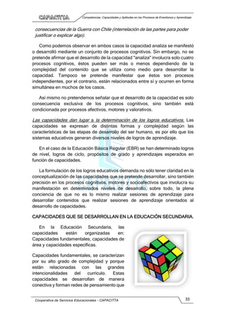 Competencias, Capacidades y Aptitudes en los Procesos de Enseñanza y Aprendizaje
Cooperativa de Servicios Educacionales - CAPACITTA 33
consecuencias de la Guerra con Chile (interrelación de las partes para poder
justificar o explicar algo).
Como podemos observar en ambos casos la capacidad analiza se manifestó
o desarrolló mediante un conjunto de procesos cognitivos. Sin embargo, no se
pretende afirmar que el desarrollo de la capacidad "analiza" involucra solo cuatro
procesos cognitivos, éstos pueden ser más o menos dependiendo de la
complejidad del contenido que se utiliza como medio para desarrollar la
capacidad. Tampoco se pretende manifestar que éstos son procesos
independientes, por el contrario, están relacionados entre sí y ocurren en forma
simultánea en muchos de los casos.
Así mismo no pretendemos señalar que el desarrollo de la capacidad es solo
consecuencia exclusiva de los procesos cognitivos, sino también está
condicionada por procesos afectivos, motores y valorativos.
Las capacidades dan lugar a la determinación de los logros educativos. Las
capacidades se expresan de distintas formas y complejidad según las
características de las etapas de desarrollo del ser humano, es por ello que los
sistemas educativos generan diversos niveles de logros de aprendizaje.
En el caso de la Educación Básica Regular (EBR) se han determinado logros
de nivel, logros de ciclo, propósitos de grado y aprendizajes esperados en
función de capacidades.
La formulación de los logros educativos demanda no sólo tener claridad en la
conceptualización de las capacidades que se pretende desarrollar, sino también
precisión en los procesos cognitivos, motores y socioafectivos que involucra su
manifestación en determinados niveles de desarrollo, sobre todo, la plena
conciencia de que no es lo mismo realizar sesiones de aprendizaje para
desarrollar contenidos que realizar sesiones de aprendizaje orientados al
desarrollo de capacidades.
CAPACIDADES QUE SE DESARROLLAN EN LA EDUCACIÓN SECUNDARIA.
En la Educación Secundaria, las
capacidades están organizadas en:
Capacidades fundamentales, capacidades de
área y capacidades específicas.
Capacidades fundamentales, se caracterizan
por su alto grado de complejidad y porque
están relacionadas con las grandes
intencionalidades del currículo. Estas
capacidades se desarrollan de manera
conectiva y forman redes de pensamiento que
 