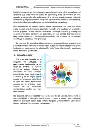 Competencias, Capacidades y Aptitudes en los Procesos de Enseñanza y Aprendizaje
Cooperativa de Servicios Educacionales - CAPACITTA 40
habilidades constituyen la inteligencia potencial o el potencial de aprendizaje del
aprendiz, que unas veces se queda en potencial y otras se convierte en real,
cuando se desarrolla adecuadamente. Una escuela puede enseñar miles de
contenidos y preparar alumnos incapaces de vivir como personas y ciudadanos,
al no desarrollar adecuadamente sus capacidades y sus valores.
Utilizando el símil del sistema métrico mental diremos que una capacidad es un
metro mental, una destreza un decímetro mental y una habilidad un centímetro
mental, y que un conjunto de diez decímetros constituye un metro, y un conjunto
de diez centímetros constituye un decímetro. En este sentido decimos que un
conjunto de destrezas constituye una capacidad y un conjunto de habilidades
constituye una destreza (Ver gráfico 3).
Lo cognitívo del aprendiz está constituido por sus capacidades, sus destrezas
y sus habilidades. Pero una escuela no sólo puede desarrollar capacidades, pues
implicaría un fuerte riesgo de robotización: debe desarrollar también afectos en
forma de valores y actitudes.
d. Concepto de Valor
Valor es una constelación o
conjunto de actitudes. El
componente fundamental de un
valor es afectivo. El número
global de valores básicos a
desarrollar en una sociedad
determinada suele estar entorno
a veinte, y es el propio centro
escolar en función de su contexto
el que los debe seleccionar,
aunque en la práctica, estos
valores, en las sociedades
democráticas suelen ser muy
coincidentes.
No obstante conviene recordar que cada uno de los valores, tales como la
responsabilidad, la tolerancia, la solidaridad...poseen al menos cinco niveles de
reflexión: individual, social, ético o moral, religioso y trascendente. Estos cinco
niveles es lo que denominados metavalores.
 