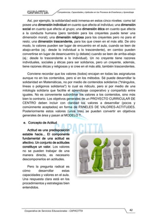 Competencias, Capacidades y Aptitudes en los Procesos de Enseñanza y Aprendizaje
Cooperativa de Servicios Educacionales - CAPACITTA 42
Así, por ejemplo, la solidaridad está inmersa en estos cinco niveles: como tal
posee una dimensión individual en cuanto que afecta al individuo; una dimensión
social en cuanto que afecta al grupo; una dimensión ética en cuanto que afecta
a la conducta humana (pero también para los creyentes puede tener una
dimensión moral); una dimensión religiosa para los creyentes pero no para el
resto; una dimensión trascendente, para los que creen en el más allá. De otro
modo, lo valores pueden ser lugar de encuentro en el aula, cuando se leen de
abajo-arriba (ej.: desde lo individual a lo trascendente), en cambio pueden
convertirse en lugar de desencuentro (y debate) cuando se leen de arriba-abajo
(ej.: desde lo trascendente a lo individual). Un no creyente tiene razones
individuales, sociales y éticas para ser solidarios, pero un creyente, además,
tiene razones éticas y religiosas y si cree en el más allá, también trascendentes.
Conviene recordar que los valores (todos) encajan en todas las asignaturas
aunque no en los contenidos, pero sí en los métodos. Sé puede desarrollar la
solidaridad en Matemáticas, no por medio de contenidos solidarios ("triángulos,
líneas o polígonos solidarios") lo cual es ridículo, pero sí por medio de una
mitología solidaria que facilite el aprendizaje cooperativo y compartido entre
iguales. No es conveniente subordinar los valores a los contenidos, sino más
bien lo contrario. Los objetivos generales de un PROYECTO CURRICULAR DE
CENTRO deben incluir con claridad los valores a desarrollar (pocos y
comúnmente aceptados) en forma de PANELES DE VALORES-ACTITUDES.
Posteriormente estos valores (unos tres) se pueden convertir en objetivos
generales de área y pasan al MODELO T.
e. Concepto de Actitud
Actitud es una predisposición
estable hacia... El componente
fundamental de una actitud es
afectivo. Un conjunto de actitudes
constituye un valor. Los valores
no se pueden trabajar de una
manera directa, es necesario
descomponerlos en actitudes.
Pero la pregunta radical es
cómo desarrollar estas
capacidades y valores en el aula.
Una respuesta clara está en los
procedimientos y estrategias bien
entendidos.
 