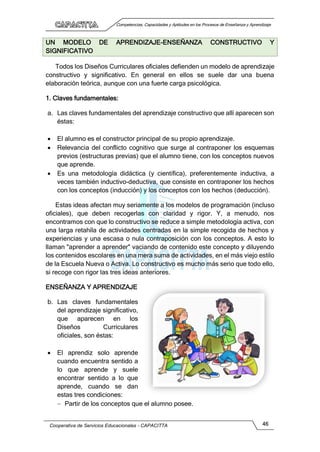Competencias, Capacidades y Aptitudes en los Procesos de Enseñanza y Aprendizaje
Cooperativa de Servicios Educacionales - CAPACITTA 46
UN MODELO DE APRENDIZAJE-ENSEÑANZA CONSTRUCTIVO Y
SIGNIFICATIVO
Todos los Diseños Curriculares oficiales defienden un modelo de aprendizaje
constructivo y significativo. En general en ellos se suele dar una buena
elaboración teórica, aunque con una fuerte carga psicológica.
1. Claves fundamentales:
a. Las claves fundamentales del aprendizaje constructivo que allí aparecen son
éstas:
 El alumno es el constructor principal de su propio aprendizaje.
 Relevancia del conflicto cognitivo que surge al contraponer los esquemas
previos (estructuras previas) que el alumno tiene, con los conceptos nuevos
que aprende.
 Es una metodología didáctica (y científica), preferentemente inductiva, a
veces también inductivo-deductiva, que consiste en contraponer los hechos
con los conceptos (inducción) y los conceptos con los hechos (deducción).
Estas ideas afectan muy seriamente a los modelos de programación (incluso
oficiales), que deben recogerlas con claridad y rigor. Y, a menudo, nos
encontramos con que lo constructivo se reduce a simple metodología activa, con
una larga retahíla de actividades centradas en la simple recogida de hechos y
experiencias y una escasa o nula contraposición con los conceptos. A esto lo
llaman "aprender a aprender" vaciando de contenido este concepto y diluyendo
los contenidos escolares en una mera suma de actividades, en el más viejo estilo
de la Escuela Nueva o Activa. Lo constructivo es mucho más serio que todo ello,
si recoge con rigor las tres ideas anteriores.
ENSEÑANZA Y APRENDIZAJE
b. Las claves fundamentales
del aprendizaje significativo,
que aparecen en los
Diseños Curriculares
oficiales, son éstas:
 El aprendiz solo aprende
cuando encuentra sentido a
lo que aprende y suele
encontrar sentido a lo que
aprende, cuando se dan
estas tres condiciones:
 Partir de los conceptos que el alumno posee.
 