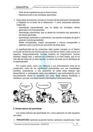 Competencias, Capacidades y Aptitudes en los Procesos de Enseñanza y Aprendizaje
Cooperativa de Servicios Educacionales - CAPACITTA 47
 Partir de las experiencias que el alumno tiene.
 Relacionar entre sí los conceptos aprendidos.
 Estas ideas Ausubel las concreta en la teoría de las jerarquías conceptuales
y Reigeluth en la teoría de la elaboración. Y como propuestas prácticas
hablan del:
 Aprendizaje supraordenado: que va desde los conceptos menos
generales a los más generales.
 Aprendizaje subordinado: que va desde los conceptos más generales a
los menos generales.
 Aprendizaje coordinado o combinatoria: que estudia conceptos de igual o
parecido nivel de generalidad.
Redes conceptuales, mapas conceptuales y marcos conceptuales o
epítomes como una forma de concreción de estas ideas.
La significatividad de los contenidos debe quedar recogida en el Diseño
Curricular de Aula de una manera precisa y concreta en todos y cada uno de sus
aspectos. Desgraciadamente, muchos modelos de programación (incluso
oficiales) relegan esto, y reducen los contenidos a un mero listado, que no va
más allá del índice de un texto escolar. Lo mismo de antes con el alambique de
la significatividad.
Por nuestra parte, como una relectura y una profundización tanto de lo
constructivo como de los significados armonizados con una metodología
científica, proponemos, y nos apoyamos en estas ideas básicas que
desarrollamos a continuación como una relectura y una profundización de la
documentación oficial en conexión con otras ideas básicas filosóficas y
científicas, que dan una mayor fuerza a los Diseños Curriculares Base.
2. Niveles básicos del aprendizaje
Los niveles básicos del aprendizaje tal y como aparecen en este esquema
son estos:
 PERCEPCIÓN: Aprender es percibir hechos, ejemplos y experiencias. Todo
No lo escucho silbar
Enseñe a manchas
a silbar
Dije que le había
enseñado. No
que él había
aprendido
 