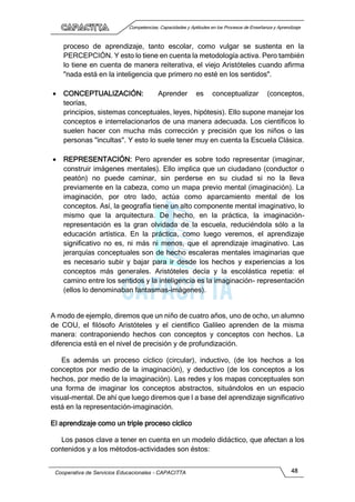 Competencias, Capacidades y Aptitudes en los Procesos de Enseñanza y Aprendizaje
Cooperativa de Servicios Educacionales - CAPACITTA 48
proceso de aprendizaje, tanto escolar, como vulgar se sustenta en la
PERCEPCIÓN. Y esto lo tiene en cuenta la metodología activa. Pero también
lo tiene en cuenta de manera reiterativa, el viejo Aristóteles cuando afirma
"nada está en la inteligencia que primero no esté en los sentidos".
 CONCEPTUALIZACIÓN: Aprender es conceptualizar (conceptos,
teorías,
principios, sistemas conceptuales, leyes, hipótesis). Ello supone manejar los
conceptos e interrelacionarlos de una manera adecuada. Los científicos lo
suelen hacer con mucha más corrección y precisión que los niños o las
personas "incultas". Y esto lo suele tener muy en cuenta la Escuela Clásica.
 REPRESENTACIÓN: Pero aprender es sobre todo representar (imaginar,
construir imágenes mentales). Ello implica que un ciudadano (conductor o
peatón) no puede caminar, sin perderse en su ciudad si no la lleva
previamente en la cabeza, como un mapa previo mental (imaginación). La
imaginación, por otro lado, actúa como aparcamiento mental de los
conceptos. Así, la geografía tiene un alto componente mental imaginativo, lo
mismo que la arquitectura. De hecho, en la práctica, la imaginación-
representación es la gran olvidada de la escuela, reduciéndola sólo a la
educación artística. En la práctica, como luego veremos, el aprendizaje
significativo no es, ni más ni menos, que el aprendizaje imaginativo. Las
jerarquías conceptuales son de hecho escaleras mentales imaginarias que
es necesario subir y bajar para ir desde los hechos y experiencias a los
conceptos más generales. Aristóteles decía y la escolástica repetía: el
camino entre los sentidos y la inteligencia es la imaginación- representación
(ellos lo denominaban fantasmas-imágenes).
A modo de ejemplo, diremos que un niño de cuatro años, uno de ocho, un alumno
de COU, el filósofo Aristóteles y el científico Galileo aprenden de la misma
manera: contraponiendo hechos con conceptos y conceptos con hechos. La
diferencia está en el nivel de precisión y de profundización.
Es además un proceso cíclico (circular), inductivo, (de los hechos a los
conceptos por medio de la imaginación), y deductivo (de los conceptos a los
hechos, por medio de la imaginación). Las redes y los mapas conceptuales son
una forma de imaginar los conceptos abstractos, situándolos en un espacio
visual-mental. De ahí que luego diremos que I a base del aprendizaje significativo
está en la representación-imaginación.
El aprendizaje como un triple proceso cíclico
Los pasos clave a tener en cuenta en un modelo didáctico, que afectan a los
contenidos y a los métodos-actividades son éstos:
 
