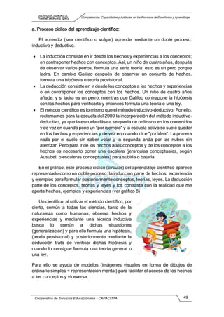 Competencias, Capacidades y Aptitudes en los Procesos de Enseñanza y Aprendizaje
Cooperativa de Servicios Educacionales - CAPACITTA 49
a. Proceso cíclico del aprendizaje-científico:
El aprendiz (sea científico o vulgar) aprende mediante un doble proceso:
inductivo y deductivo.
 La inducción consiste en ir desde los hechos y experiencias a los conceptos;
en contraponer hechos con conceptos. Así, un niño de cuatro años, después
de observar varios perros, formula una seria teoría: esto es un pero porque
ladra. En cambio Galileo después de observar un conjunto de hechos,
formula una hipótesis o teoría provisional.
 La deducción consiste en ir desde los conceptos a los hechos y experiencias
o en contraponer los conceptos con los hechos. Un niño de cuatro años
añade: y si ladra es un perro, mientras que Galileo contrapone la hipótesis
con los hechos para verificarla y entonces formula una teoría o una ley.
 El método científico es lo mismo que el método inductivo-deductivo. Por ello,
reclamamos para la escuela del 2000 la incorporación del método inductivo-
deductivo, ya que la escuela clásica se queda de ordinario en los contenidos
y de vez en cuando pone un "por ejemplo" y la escuela activa se suele quedar
en los hechos y experiencias y de vez en cuando dice "por idea". La primera
nada por el suelo sin saber volar y la segunda anda por las nubes sin
aterrizar. Pero para ir de los hechos a los conceptos y de los conceptos a los
hechos es necesario poner una escalera (jerarquías conceptuales, según
Ausubel, o escaleras conceptuales) para subirla o bajarla.
En el gráfico, este proceso cíclico (circular) del aprendizaje científico aparece
representado como un doble proceso: la inducción parte de hechos, experiencia
y ejemplos para formular posteriormente conceptos, teorías, leyes. La deducción
parte de los conceptos, teorías y leyes y los contrasta con la realidad que me
aporta hechos, ejemplos y experiencias (ver gráfico 8)
Un científico, al utilizar el método científico, por
cierto, común a todas las ciencias, tanto de la
naturaleza como humanas, observa hechos y
experiencias y mediante una técnica inductiva
busca lo común a dichas situaciones
(generalización) y para ello formula una hipótesis,
(teoría provisional) y posteriormente mediante la
deducción trata de verificar dichas hipótesis y
cuando lo consigue formula una teoría general o
una ley.
Para ello se ayuda de modelos (imágenes visuales en forma de dibujos de
ordinario simples = representación mental) para facilitar el acceso de los hechos
a los conceptos y viceversa.
 