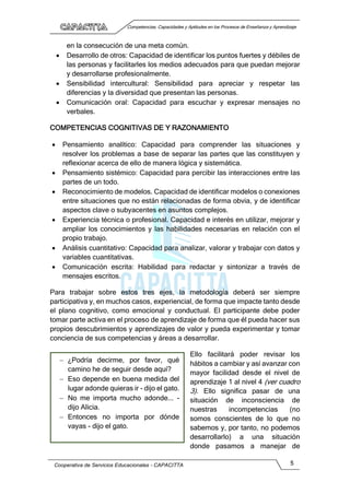 Competencias, Capacidades y Aptitudes en los Procesos de Enseñanza y Aprendizaje
Cooperativa de Servicios Educacionales - CAPACITTA 5
en la consecución de una meta común.
 Desarrollo de otros: Capacidad de identificar los puntos fuertes y débiles de
las personas y facilitarles los medios adecuados para que puedan mejorar
y desarrollarse profesionalmente.
 Sensibilidad intercultural: Sensibilidad para apreciar y respetar las
diferencias y la diversidad que presentan las personas.
 Comunicación oral: Capacidad para escuchar y expresar mensajes no
verbales.
COMPETENCIAS COGNITIVAS DE Y RAZONAMIENTO
 Pensamiento analítico: Capacidad para comprender las situaciones y
resolver los problemas a base de separar las partes que las constituyen y
reflexionar acerca de ello de manera lógica y sistemática.
 Pensamiento sistémico: Capacidad para percibir las interacciones entre las
partes de un todo.
 Reconocimiento de modelos. Capacidad de identificar modelos o conexiones
entre situaciones que no están relacionadas de forma obvia, y de identificar
aspectos clave o subyacentes en asuntos complejos.
 Experiencia técnica o profesional. Capacidad e interés en utilizar, mejorar y
ampliar los conocimientos y las habilidades necesarias en relación con el
propio trabajo.
 Análisis cuantitativo: Capacidad para analizar, valorar y trabajar con datos y
variables cuantitativas.
 Comunicación escrita: Habilidad para redactar y sintonizar a través de
mensajes escritos.
Para trabajar sobre estos tres ejes, la metodología deberá ser siempre
participativa y, en muchos casos, experiencial, de forma que impacte tanto desde
el plano cognitivo, como emocional y conductual. El participante debe poder
tomar parte activa en el proceso de aprendizaje de forma que él pueda hacer sus
propios descubrimientos y aprendizajes de valor y pueda experimentar y tomar
conciencia de sus competencias y áreas a desarrollar.
Ello facilitará poder revisar los
hábitos a cambiar y así avanzar con
mayor facilidad desde el nivel de
aprendizaje 1 al nivel 4 (ver cuadro
3). Ello significa pasar de una
situación de inconsciencia de
nuestras incompetencias (no
somos conscientes de lo que no
sabemos y, por tanto, no podemos
desarrollarlo) a una situación
donde pasamos a manejar de
 ¿Podría decirme, por favor, qué
camino he de seguir desde aquí?
 Eso depende en buena medida del
lugar adonde quieras ir - dijo el gato.
 No me importa mucho adonde... -
dijo Alicia.
 Entonces no importa por dónde
vayas - dijo el gato.
 