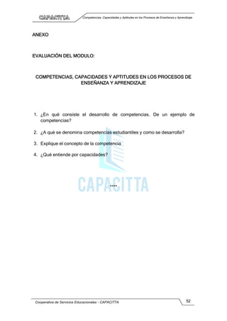 Competencias, Capacidades y Aptitudes en los Procesos de Enseñanza y Aprendizaje
Cooperativa de Servicios Educacionales - CAPACITTA 52
ANEXO
EVALUACIÓN DEL MODULO:
COMPETENCIAS, CAPACIDADES Y APTITUDES EN LOS PROCESOS DE
ENSEÑANZA Y APRENDIZAJE
1. ¿En qué consiste el desarrollo de competencias. De un ejemplo de
competencias?
2. ¿A qué se denomina competencias estudiantiles y como se desarrolla?
3. Explique el concepto de la competencia
4. ¿Qué entiende por capacidades?
****
 