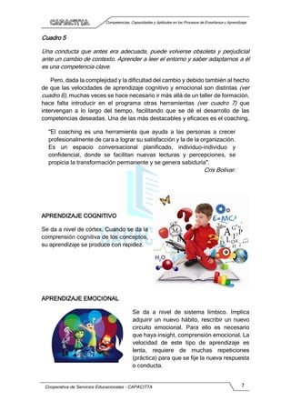 Competencias, Capacidades y Aptitudes en los Procesos de Enseñanza y Aprendizaje
Cooperativa de Servicios Educacionales - CAPACITTA 7
Cuadro 5
Una conducta que antes era adecuada, puede volverse obsoleta y perjudicial
ante un cambio de contexto. Aprender a leer el entorno y saber adaptarnos a él
es una competencia clave.
Pero, dada la complejidad y la dificultad del cambio y debido también al hecho
de que las velocidades de aprendizaje cognitivo y emocional son distintas (ver
cuadro 6), muchas veces se hace necesario ir más allá de un taller de formación,
hace falta introducir en el programa otras herramientas (ver cuadro 7) que
intervengan a lo largo del tiempo, facilitando que se dé el desarrollo de las
competencias deseadas. Una de las más destacables y eficaces es el coaching,
"El coaching es una herramienta que ayuda a las personas a crecer
profesionalmente de cara a lograr su satisfacción y la de la organización.
Es un espacio conversacional planificado, individuo-individuo y
confidencial, donde se facilitan nuevas lecturas y percepciones, se
propicia la transformación permanente y se genera sabiduría".
Cris Bolivar.
APRENDIZAJE COGNITIVO
Se da a nivel de córtex. Cuando se da la
comprensión cognitiva de los conceptos,
su aprendizaje se produce con rapidez.
APRENDIZAJE EMOCIONAL
Se da a nivel de sistema límbico. Implica
adquirir un nuevo hábito, rescribir un nuevo
circuito emocional. Para ello es necesario
que haya insight, comprensión emocional. La
velocidad de este tipo de aprendizaje es
lenta, requiere de muchas repeticiones
(práctica) para que se fije la nueva respuesta
o conducta.
 
