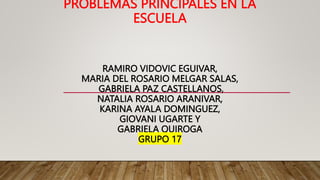 PROBLEMAS PRINCIPALES EN LA
ESCUELA
RAMIRO VIDOVIC EGUIVAR,
MARIA DEL ROSARIO MELGAR SALAS,
GABRIELA PAZ CASTELLANOS,
NATALIA ROSARIO ARANIVAR,
KARINA AYALA DOMINGUEZ,
GIOVANI UGARTE Y
GABRIELA QUIROGA
GRUPO 17
 