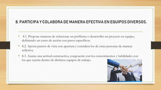 • 8.1. Propone maneras de solucionar un problema o desarrollar un proyecto en equipo,
definiendo un curso de acción con pasos específicos.
• 8.2. Aporta puntos de vista con apertura y considera los de otras personas de manera
reflexiva.
• 8.3. Asume una actitud constructiva, congruente con los conocimientos y habilidades con
los que cuenta dentro de distintos equipos de trabajo.
8. PARTICIPA Y COLABORA DE MANERA EFECTIVA EN EQUIPOS DIVERSOS.
 