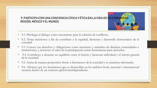 • 9.1. Privilegia el diálogo como mecanismo para la solución de conflictos.
• 9.2. Toma decisiones a fin de contribuir a la equidad, bienestar y desarrollo democrático de la
sociedad.
• 9.3. Conoce sus derechos y obligaciones como mexicano y miembro de distintas comunidades e
instituciones, y reconoce el valor de la participación como herramienta para ejercerlos.
• 9.4. Contribuye a alcanzar un equilibrio entre el interés y bienestar individual y el interés general
de la sociedad.
• 9.5. Actúa de manera propositiva frente a fenómenos de la sociedad y se mantiene informado.
• 9.6. Advierte que los fenómenos que se desarrollan en los ámbitos local, nacional e internacional
ocurren dentro de un contexto global interdependiente.
9. PARTICIPA CON UNA CONCIENCIA CÍVICA Y ÉTICA EN LA VIDA DE SU COMUNIDAD,
REGIÓN, MÉXICO Y EL MUNDO.
 