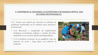 11. CONTRIBUYE AL DESARROLLO SUSTENTABLE DE MANERA CRÍTICA, CON
ACCIONES RESPONSABLES.
11.1. Asume una actitud que favorece la solución de
problemas ambientales en los ámbitos local, nacional e
internacional.
• 11.2. Reconoce y comprende las implicaciones
biológicas, económicas, políticas y sociales del daño
ambiental en un contexto global interdependiente.
• 11.3. Contribuye al alcance de un equilibrio entre los
intereses de corto y largo plazo con relación al
ambiente.
 
