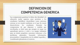 Las competencias genéricas le deben dar identidad a la
educación media superior, pues permiten a los
estudiantes bachilleres desarrollarse como personas
exitosas en un mundo cambiante en el que les tocará
desenvolverse. los estudiantes buscarán las
competencias de que disponen y tendrán que
movilizarlas, es decir para que pongan en juego sus
aprendizajes previos y, solos o en equipo trabajarán
para un mismo propósito: encontrar soluciones a los
problemas planteados buscando información,
procesándola e integrándola con la calidad requerida, y
considerando plenamente el contexto.
DEFINICION DE
COMPETENCIA GENERICA
 