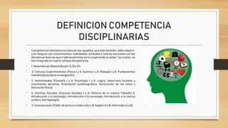 DEFINICION COMPETENCIA
DISCIPLINARIAS
• Competencias disciplinares básicas son aquellas, que todo bachiller debe adquirir,
y se integran con conocimientos, habilidades, actitudes y valores asociados con las
disciplinas bajo las que tradicionalmente se ha organizado el saber; las cuales, se
han integrado en cuatrocampos disciplinares:
• 1. Matemáticas(Matemáticas I, II,IIIy IV);
• 2. Ciencias Experimentales (Física I y II, Química I y II, Biología I y II, Fundamentos
metodológicos de la investigación);
• 3. Humanidades (Filosofía I y II, Psicología I y II, Lógica, Desarrollo humano y
crecimiento personal, Orientación profesiográfica, Apreciación de las artes y
Educación física)
• 4. Ciencias Sociales (Ciencias Sociales I y II, Historia de la cultura, Filosofía II,
Introducción a la sociología, Introducción a la sociología, Introducción a la ciencia
jurídica, Antropología)
• 5. Comunicación (Taller de lectura y redacción I y II, Inglés I,IIy III,InformáticaI y II).
 