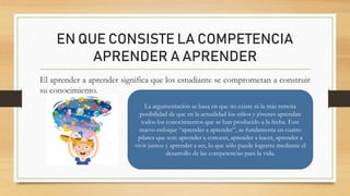 EN QUE CONSISTE LA COMPETENCIA
APRENDER A APRENDER
El aprender a aprender significa que los estudiante se comprometan a construir
su conocimiento.
La argumentación se basa en que no existe ni la más remota
posibilidad de que en la actualidad los niños y jóvenes aprendan
todos los conocimientos que se han producido a la fecha. Este
nuevo enfoque “aprender a aprender”, se fundamenta en cuatro
pilares que son: aprender a conocer, aprender a hacer, aprender a
vivir juntos y aprender a ser, lo que sólo puede lograrse mediante el
desarrollo de las competencias para la vida.
 