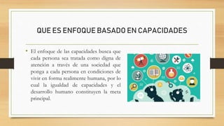 QUE ES ENFOQUE BASADO EN CAPACIDADES
• El enfoque de las capacidades busca que
cada persona sea tratada como digna de
atención a través de una sociedad que
ponga a cada persona en condiciones de
vivir en forma realimente humana, por lo
cual la igualdad de capacidades y el
desarrollo humano constituyen la meta
principal.
 