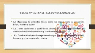3. ELIGE Y PRACTICA ESTILOS DE VIDA SALUDABLES.
• 3.1. Reconoce la actividad física como un medio para su desarrollo
físico, mental y social.
• 3.2. Toma decisiones a partir de la valoración de las consecuencias de
distintos hábitos de consumo y conductas de riesgo.
• 3.3. Cultiva relaciones interpersonales que contribuyen a su desarrollo
humano y el de quienes lo rodean.
 