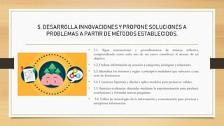 5. DESARROLLA INNOVACIONES Y PROPONE SOLUCIONES A
PROBLEMAS A PARTIR DE MÉTODOS ESTABLECIDOS.
• 5.1. Sigue instrucciones y procedimientos de manera reflexiva,
comprendiendo como cada uno de sus pasos contribuye al alcance de un
objetivo.
• 5.2. Ordena información de acuerdo a categorías, jerarquías y relaciones.
• 5.3. Identifica los sistemas y reglas o principios medulares que subyacen a una
serie de fenómenos
• 5.4. Construye hipótesis y diseña y aplica modelos para probar su validez.
• 5.5. Sintetiza evidencias obtenidas mediante la experimentación para producir
conclusiones y formular nuevas preguntas.
• 5.6. Utiliza las tecnologías de la información y comunicación para procesar e
interpretar información.
 