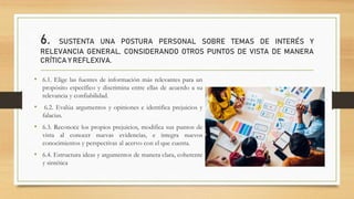 6. SUSTENTA UNA POSTURA PERSONAL SOBRE TEMAS DE INTERÉS Y
RELEVANCIA GENERAL, CONSIDERANDO OTROS PUNTOS DE VISTA DE MANERA
CRÍTICA Y REFLEXIVA.
• 6.1. Elige las fuentes de información más relevantes para un
propósito específico y discrimina entre ellas de acuerdo a su
relevancia y confiabilidad.
• 6.2. Evalúa argumentos y opiniones e identifica prejuicios y
falacias.
• 6.3. Reconoce los propios prejuicios, modifica sus puntos de
vista al conocer nuevas evidencias, e integra nuevos
conocimientos y perspectivas al acervo con el que cuenta.
• 6.4. Estructura ideas y argumentos de manera clara, coherente
y sintética
 