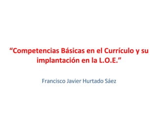 “ Competencias Básicas en el Currículo y su implantación en la L.O.E.” Francisco Javier Hurtado Sáez 