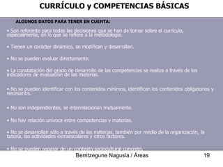ALGUNOS DATOS PARA TENER EN CUENTA: CURRÍCULO y COMPETENCIAS BÁSICAS Son referente para todas las decisiones que se han de tomar sobre el currículo, especialmente, en lo que se refiere a la metodología. Tienen un carácter dinámico, se modifican y desarrollan. No se pueden evaluar directamente. La constatación del grado de desarrollo de las competencias se realiza a través de los indicadores de evaluación de las materias. No se pueden identificar con los contenidos mínimos, identifican los contenidos obligatorios y necesarios. No son independientes, se interrelacionan mutuamente. No hay relación unívoca entre competencias y materias. No se desarrollan sólo a través de las materias, también por medio de la organización, la tutoría, las actividades extraescolares y otros factores. No se pueden separar de un contexto sociocultural concreto. 