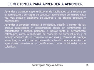 COMPETENCIA PARA APRENDER A APRENDER Aprender a aprender supone disponer de habilidades para iniciarse en el aprendizaje y ser capaz de continuar aprendiendo de manera cada vez más eficaz y autónoma de acuerdo a los propios objetivos y necesidades. Aprender a aprender implica la conciencia, gestión y control de las propias capacidades y conocimientos desde un sentimiento de competencia o eficacia personal, e incluye tanto el pensamiento estratégico, como la capacidad de cooperar, de autoevaluarse, y el manejo eficiente de un conjunto de recursos y técnicas de trabajo intelectual, todo lo cual se desarrolla a través de experiencias de aprendizaje conscientes y gratificantes, tanto individuales como colectivas. 