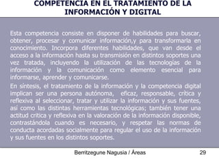 Esta competencia consiste en disponer de habilidades para buscar, obtener, procesar y comunicar información,y para transformarla en conocimiento. Incorpora diferentes habilidades, que van desde el acceso a la información hasta su transmisión en distintos soportes una vez tratada, incluyendo la utilización de las tecnologías de la información y la comunicación como elemento esencial para informarse, aprender y comunicarse. En síntesis, el tratamiento de la información y la competencia digital implican ser una persona autónoma,  eficaz, responsable, crítica y reflexiva al seleccionar, tratar y utilizar la información y sus fuentes, así como las distintas herramientas tecnológicas; también tener una actitud critica y reflexiva en la valoración de la información disponible, contrastándola cuando es necesario, y respetar las normas de conducta acordadas socialmente para regular el uso de la información y sus fuentes en los distintos soportes. COMPETENCIA EN EL TRATAMIENTO DE LA INFORMACIÓN Y DIGITAL 