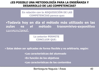 ¿ES POSIBLE UNA METODOLOGÍA PARA LA ENSEÑANZA Y DESARROLLO DE LAS COMPETENCIAS? En relación con la   ADQUISICIÓN  DE LAS COMPETENCIAS parece que: Todavía hoy en día el método más utilizado en las aulas es el método transmisivo-expositivo convencional. La limitación de estos métodos para lograr aprendizajes significativos ha generado en las últimas décadas la búsqueda de métodos alternativos (proyectos, centros de interés...). Pero ninguno de ellos representa una única respuesta válida para el desarrollo de las competencias. Lo anterior PERMITE CONCLUIR QUE: La respuesta a las necesidades educativas pasa por la utilización de múltiples estrategias metodológicas. Estas deben ser aplicadas de forma flexible y no arbitraria, según: Las características del alumnado En función de los objetivos  Las características de los contenidos  