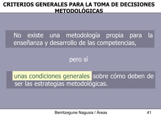 CRITERIOS GENERALES PARA LA TOMA DE DECISIONES METODOLÓGICAS No existe una metodología propia para la enseñanza y desarrollo de las competencias,  pero sí unas condiciones generales sobre cómo deben de ser las estrategias metodológicas.  unas condiciones generales 