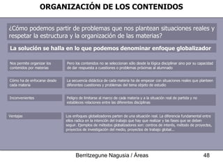 ORGANIZACIÓN DE LOS CONTENIDOS ¿Cómo podemos partir de problemas que nos plantean situaciones reales y respetar la estructura y la organización de las materias? La solución se halla en lo que podemos denominar enfoque globalizador Pero los contenidos no se seleccionan sólo desde la lógica disciplinar sino por su capacidad de dar respuesta a cuestiones o problemas próximas al alumnado Nos permite organizar los contenidos por materias La secuencia didáctica de cada materia ha de empezar con situaciones reales que planteen diferentes cuestiones y problemas del tema objeto de estudio Cómo ha de enfocarse desde cada materia Peligro de limitarse al marco de cada materia y a la situación real de partida y no estableces relaciones entre las diferentes disciplinas Inconvenientes Los enfoques globalizadores parten de una situación real. La diferencia fundamental entre ellos radica en la intención del trabajo que hay que realizar y las fases que se deben seguir. Ejemplos de métodos globalizadores son: centros de interés, método de proyectos, proyectos de investigación del medio, proyectos de trabajo global...  Ventajas 