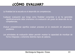 La finalidad de la escuela es el desarrollo de competencias. Cualquier evaluación que tenga como finalidad comprobar si se ha aprendido significativamente debe orientarse a la evaluación del grado de desarrollo de las  competencias. Evaluar competencias significa evaluar procesos en la resolución de situaciones-problema . Las actividades de evaluación deben permitir mostrar la capacidad de movilizar de forma integrada y coherente distintos tipos de saberes. ¿CÓMO  EVALUAR? 