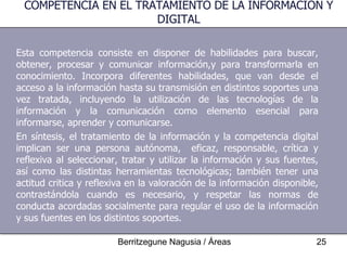 Esta competencia consiste en disponer de habilidades para buscar, obtener, procesar y comunicar información,y para transformarla en conocimiento. Incorpora diferentes habilidades, que van desde el acceso a la información hasta su transmisión en distintos soportes una vez tratada, incluyendo la utilización de las tecnologías de la información y la comunicación como elemento esencial para informarse, aprender y comunicarse. En síntesis, el tratamiento de la información y la competencia digital implican ser una persona autónoma,  eficaz, responsable, crítica y reflexiva al seleccionar, tratar y utilizar la información y sus fuentes, así como las distintas herramientas tecnológicas; también tener una actitud critica y reflexiva en la valoración de la información disponible, contrastándola cuando es necesario, y respetar las normas de conducta acordadas socialmente para regular el uso de la información y sus fuentes en los distintos soportes. COMPETENCIA EN EL TRATAMIENTO DE LA INFORMACIÓN Y DIGITAL 