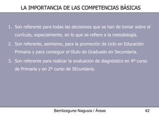 Son referente para todas las decisiones que se han de tomar sobre el currículo, especialmente, en lo que se refiere a la metodología. Son referente, asimismo, para la promoción de ciclo en Educación Primaria y para conseguir el título de Graduado en Secundaria. Son referente para realizar la evaluación de diagnóstico en 4º curso de Primaria y en 2º curso de SEcundaria. LA IMPORTANCIA DE LAS COMPETENCIAS BÁSICAS 