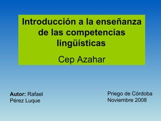 Introducción a la enseñanza de las competencias lingüísticas   Cep Azahar Autor:  Rafael Pérez Luque Priego de Córdoba  Noviembre 2008 