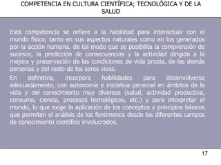Esta competencia se refiere a la habilidad para interactuar con el mundo físico, tanto en sus aspectos naturales como en los generados por la acción humana, de tal modo que se posibilita la comprensión de sucesos, la predicción de consecuencias y la actividad dirigida a la mejora y preservación de las condiciones de vida propia, de las demás personas y del resto de los seres vivos. En definitiva, incorpora habilidades para desenvolverse adecuadamente, con autonomía e iniciativa personal en ámbitos de la vida y del conocimiento muy diversos (salud, actividad productiva, consumo, ciencia, procesos tecnológicos, etc.) y para interpretar el mundo, lo que exige la aplicación de los conceptos y principios básicos que permiten el análisis de los fenómenos desde los diferentes campos de conocimiento científico involucrados. COMPETENCIA EN CULTURA CIENTÍFICA; TECNOLÓGICA Y DE LA SALUD 