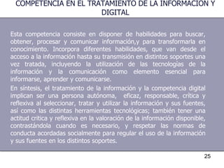 Esta competencia consiste en disponer de habilidades para buscar, obtener, procesar y comunicar información,y para transformarla en conocimiento. Incorpora diferentes habilidades, que van desde el acceso a la información hasta su transmisión en distintos soportes una vez tratada, incluyendo la utilización de las tecnologías de la información y la comunicación como elemento esencial para informarse, aprender y comunicarse. En síntesis, el tratamiento de la información y la competencia digital implican ser una persona autónoma,  eficaz, responsable, crítica y reflexiva al seleccionar, tratar y utilizar la información y sus fuentes, así como las distintas herramientas tecnológicas; también tener una actitud critica y reflexiva en la valoración de la información disponible, contrastándola cuando es necesario, y respetar las normas de conducta acordadas socialmente para regular el uso de la información y sus fuentes en los distintos soportes. COMPETENCIA EN EL TRATAMIENTO DE LA INFORMACIÓN Y DIGITAL 