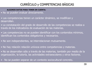 No se pueden evaluar directamente. Las competencias tienen un carácter dinámico, se modifican y desarrollan. La constatación del grado de desarrollo de las competencias se realiza a través de los indicadores de evaluación de las materias. Las competencias no se pueden identificar con los contenidos mínimos, identifican los contenidos obligatorios y necesarios. No son independientes, se interrelacionan mutuamente. No hay relación relación unívoca entre competencias y materias. No se desarrollan sólo a través de las materias, también por medio de la organización, la tutoría, las actividades extraescolares y otros factores. No se pueden separar de un contexto sociocultural concreto. ALGUNOS DATOS PARA TENER EN CUENTA: CURRÍCULO y COMPETENCIAS BÁSICAS 