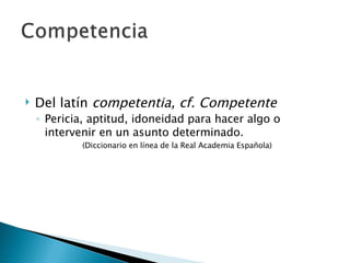 Del latín  competentia, cf. Competente Pericia, aptitud, idoneidad para hacer algo o intervenir en un asunto determinado. (Diccionario en línea de la Real Academia Española) 