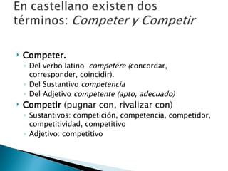 Competer. Del verbo latino  competĕre ( concordar, corresponder, coincidir). Del Sustantivo  competencia Del Adjetivo  competente   (apto, adecuado) Competir  (pugnar con, rivalizar con) Sustantivos: competición, competencia, competidor, competitividad, competitivo Adjetivo: competitivo 