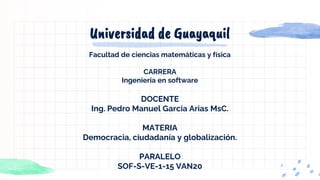 Universidad de Guayaquil
Facultad de ciencias matemáticas y física
CARRERA
Ingeniería en software
DOCENTE
Ing. Pedro Manuel García Arias MsC.
MATERIA
Democracia, ciudadanía y globalización.
PARALELO
SOF-S-VE-1-15 VAN20
 