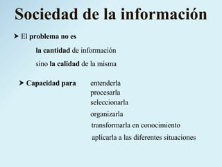 Sociedad de la información El  problema no es sino  la calidad  de la misma la cantidad  de información aplicarla a las diferentes situaciones entenderla procesarla seleccionarla organizarla transformarla en conocimiento Capacidad para 