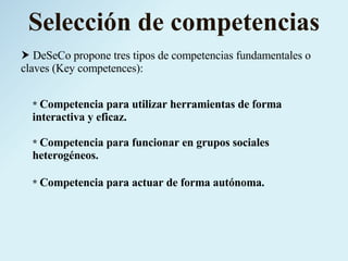Selección de competencias    DeSeCo propone tres tipos de competencias fundamentales o claves (Key competences): *  Competencia para utilizar herramientas de forma interactiva y eficaz. *  Competencia para funcionar en grupos sociales heterogéneos. *  Competencia para actuar de forma autónoma. 