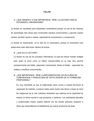 TALLER
1- ¿QUE SIGNIFICA O QUE IMPORTANCIA TIENE LA LECTURA PARA EL
ESTUDIANTE UNIVERSITARIO?
La lectura es importante para estudiantes universitarios porque, es una de las maneras
de aprendizaje más eficaz para incrementar nuestros conocimientos, y ejercitar nuestro
cerebro, también aporta a nuestra capacidad de concentración y comprensión.
La lectura es fundamental en la vida de un universitario, porque un universitario que
desee tener éxito debe tener hábitos de lectura.
2- ¿QUE ES LA LECTURA?
La lectura es uno de los procesos informativos, la cual nos ofrece muchas ventajas
para quien la toma como un hábito imprescindible en su vida. Nos permite
enriquecimiento del habla, capacidad comunicativa, fluidez al hablar, capacidad de
análisis y modificar conocimientos.
3- ¿QUE IMPORTANCIA TIENE LA IMPLEMENTACION DE UN CURSO DE
COMPRENCION Y PRODUCCION DE TEXTO DENTRO DE TU FORMACION
PROFESIONAL?
Es muy importante ya que al implementar estos cursos a nuestra formación la
capacidad de redactar y producir textos sería mucho más eficaz y mayor es decir
las exigencias de la vida cotidiana demandan que estemos en la capacidad de
traducir en forma escrita lo que pensamos o sentimos. Las actividades laborales
y profesionales incluso nuestra relación con las demás personas requieren a
diario que desarrollemos la habilidad de una buena producción de texto.
 