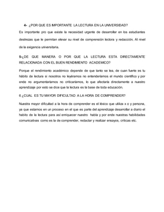 4- ¿POR QUE ES IMPORTANTE LA LECTURA EN LA UNIVERSIDAD?
Es importante pro que existe la necesidad urgente de desarrollar en los estudiantes
destrezas que le permitan elevar su nivel de comprensión lectora y redacción, Al nivel
de la exigencia universitaria.
5-¿DE QUE MANERA O POR QUE LA LECTURA ESTA DIRECTAMENTE
RELACIONADA CON EL BUEN RENDIMIENTO ACADEMICO?
Porque el rendimiento académico depende de que tanto se lea, de cuan fuerte es tu
hábito de lectura si nosotros no leyéramos no entenderíamos el mundo científico y por
ende no argumentaríamos no criticaríamos, lo que afectaría directamente a nuestro
aprendizaje por esto se dice que la lectura es la base de toda educación.
6 ¿CUAL ES TU MAYOR DIFICULTAD A LA HORA DE COMPRENDER?
Nuestra mayor dificultad a la hora de comprender es el léxico que utiliza x o y persona,
ya que estamos en un proceso en el que es parte del aprendizaje desarrollar a diario el
habito de la lectura para así enriquecer nuestro habla y por ende nuestras habilidades
comunicativas como es la de comprender, redactar y realizar ensayos, criticas etc.
 