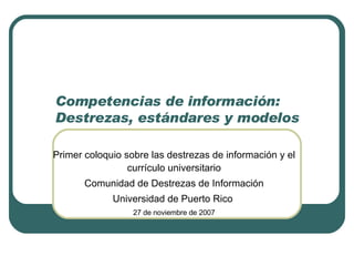 Competencias de información:  Destrezas, estándares y modelos Primer coloquio sobre las destrezas de información y el currículo universitario Comunidad de Destrezas de Información Universidad de Puerto Rico  27 de noviembre de 2007 