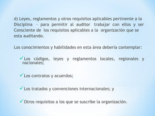 d) Leyes, reglamentos y otros requisitos aplicables pertinente a la
Disciplina – para permitir al auditor trabajar con ellos y ser
Consciente de los requisitos aplicables a la organización que se
esta auditando.
Los conocimientos y habilidades en esta área debería contemplar:
Los códigos, leyes y reglamentos locales, regionales y
nacionales;
Los contratos y acuerdos;
Los tratados y convenciones internacionales; y
Otros requisitos a los que se suscribe la organización.
 