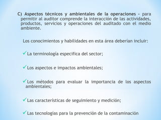 C) Aspectos técnicos y ambientales de la operaciones – para
permitir al auditor comprende la interacción de las actividades,
productos, servicios y operaciones del auditado con el medio
ambiente.
Los conocimientos y habilidades en esta área deberían incluir:
La terminología especifica del sector;
Los aspectos e impactos ambientales;
Los métodos para evaluar la importancia de los aspectos
ambientales;
Las características de seguimiento y medición;
Las tecnologías para la prevención de la contaminación
 